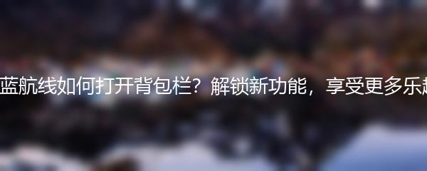 碧蓝航线如何打开背包栏？解锁新功能，享受更多乐趣！