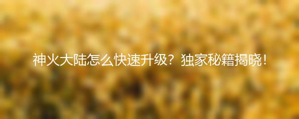 神火大陆怎么快速升级？独家秘籍揭晓！