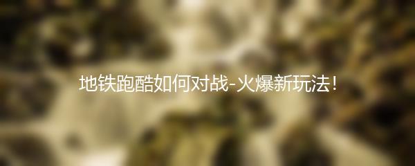 地铁跑酷如何对战-火爆新玩法！