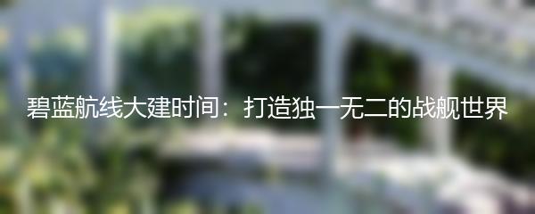 碧蓝航线大建时间：打造独一无二的战舰世界