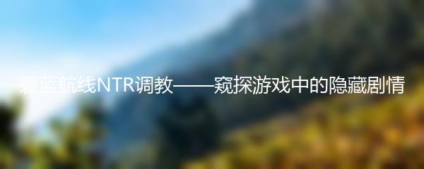 碧蓝航线NTR调教——窥探游戏中的隐藏剧情