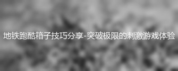 地铁跑酷箱子技巧分享-突破极限的刺激游戏体验