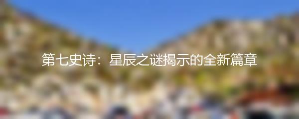 第七史诗：星辰之谜揭示的全新篇章