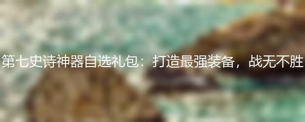 第七史诗神器自选礼包：打造最强装备，战无不胜