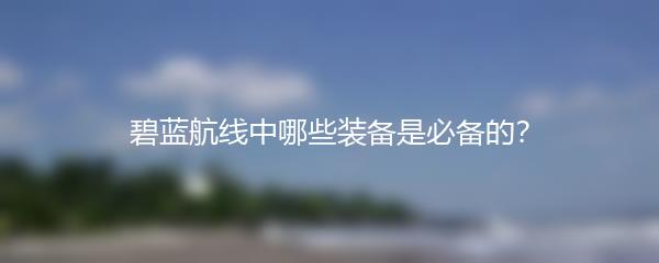 碧蓝航线中哪些装备是必备的？