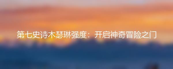 第七史诗木瑟琳强度：开启神奇冒险之门