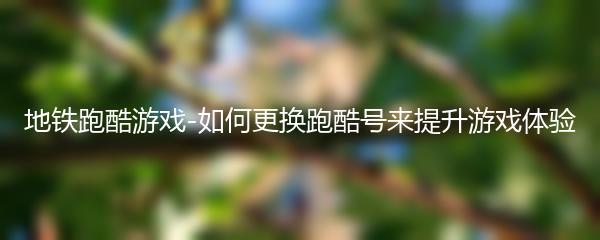  地铁跑酷游戏-如何更换跑酷号来提升游戏体验 