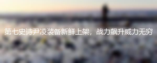 第七史诗尹凌装备新鲜上架，战力飙升威力无穷