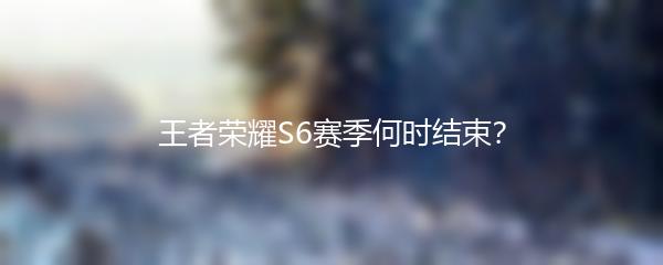王者荣耀S6赛季何时结束？