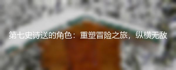 第七史诗送的角色：重塑冒险之旅，纵横无敌