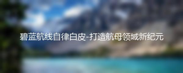 碧蓝航线自律白皮-打造航母领域新纪元