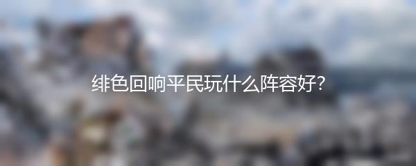 绯色回响平民玩什么阵容好？