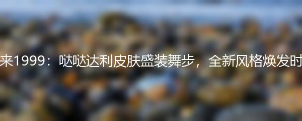 重返未来1999：哒哒达利皮肤盛装舞步，全新风格焕发时尚魅力