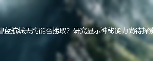 碧蓝航线天鹰能否捞取？研究显示神秘能力尚待探索