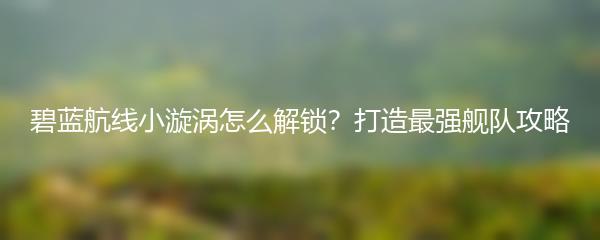 碧蓝航线小漩涡怎么解锁？打造最强舰队攻略