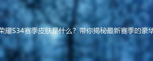 王者荣耀S34赛季皮肤是什么？带你揭秘最新赛季的豪华皮肤