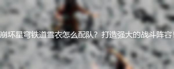 崩坏星穹铁道雪衣怎么配队？打造强大的战斗阵容！