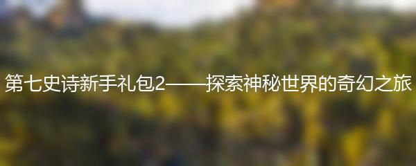 第七史诗新手礼包2——探索神秘世界的奇幻之旅