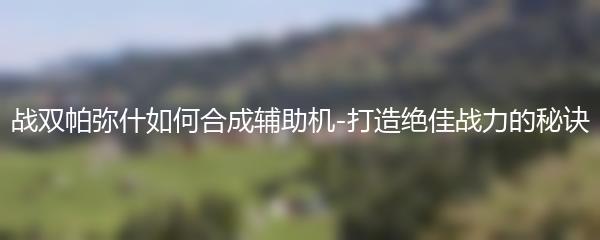 战双帕弥什如何合成辅助机-打造绝佳战力的秘诀