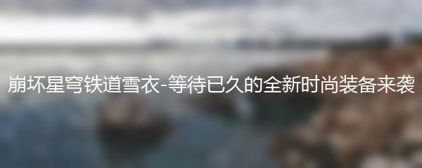 崩坏星穹铁道雪衣-等待已久的全新时尚装备来袭