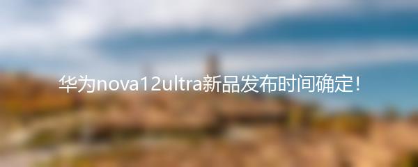 华为nova12ultra新品发布时间确定！