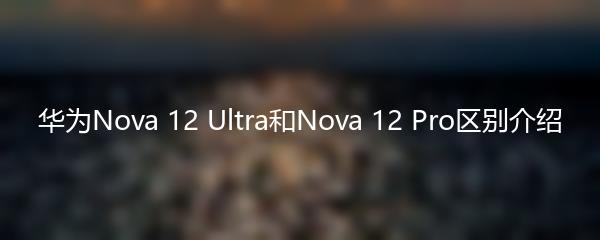 华为Nova 12 Ultra和Nova 12 Pro区别介绍