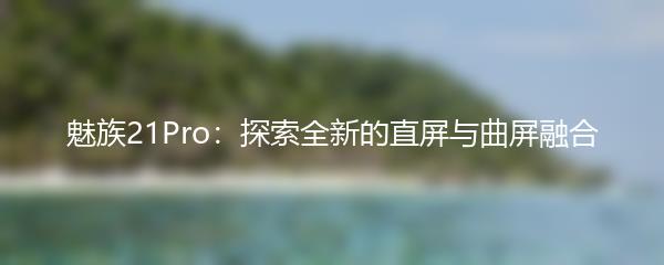 魅族21Pro：探索全新的直屏与曲屏融合