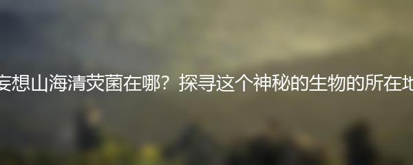 妄想山海清荧菌在哪？探寻这个神秘的生物的所在地