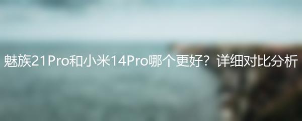 魅族21Pro和小米14Pro哪个更好？详细对比分析