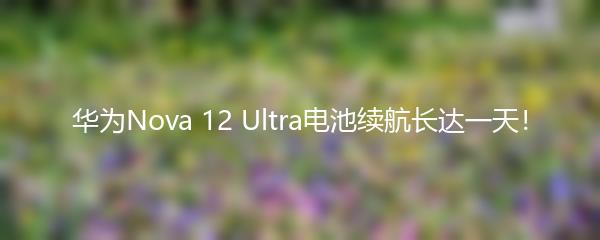 华为Nova 12 Ultra电池续航长达一天！