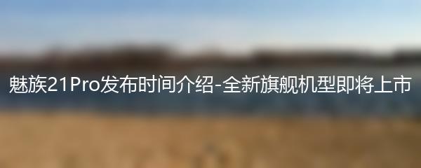 魅族21Pro发布时间介绍-全新旗舰机型即将上市