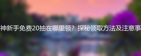 原神新手免费20抽在哪里领？探秘领取方法及注意事项