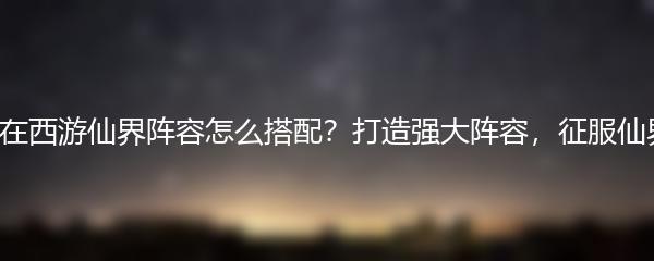 自在西游仙界阵容怎么搭配？打造强大阵容，征服仙界！