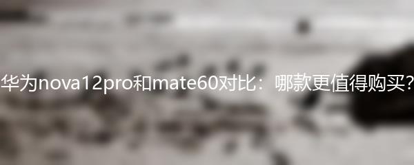 华为nova12pro和mate60对比：哪款更值得购买？