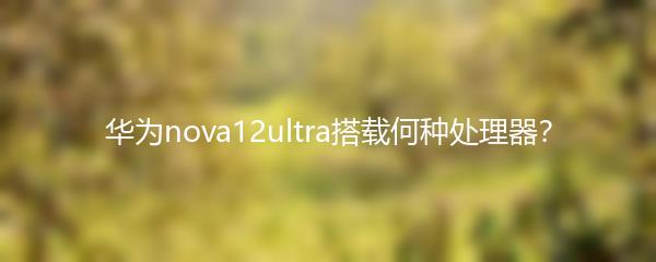 华为nova12ultra搭载何种处理器？