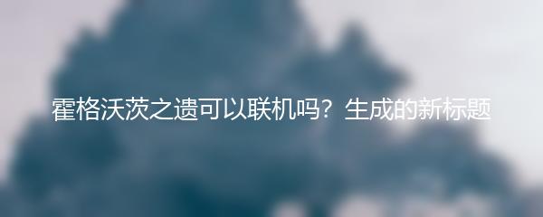 霍格沃茨之遗可以联机吗？生成的新标题