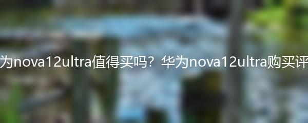 华为nova12ultra值得买吗？华为nova12ultra购买评测