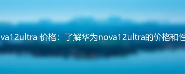 华为nova12ultra 价格：了解华为nova12ultra的价格和性能特点