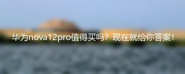 华为nova12pro值得买吗？现在就给你答案！