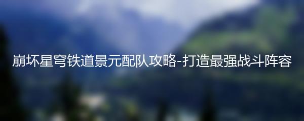 崩坏星穹铁道景元配队攻略-打造最强战斗阵容