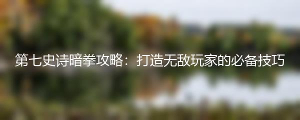 第七史诗暗拳攻略：打造无敌玩家的必备技巧