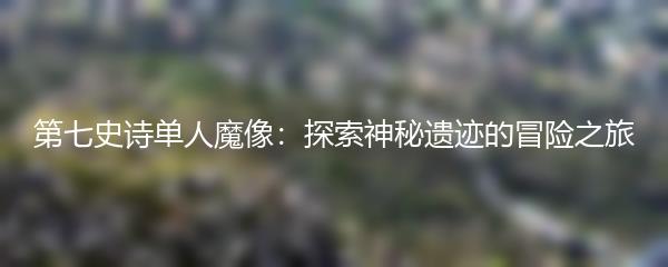 第七史诗单人魔像：探索神秘遗迹的冒险之旅