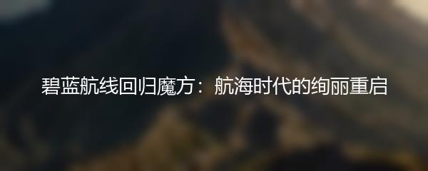 碧蓝航线回归魔方：航海时代的绚丽重启