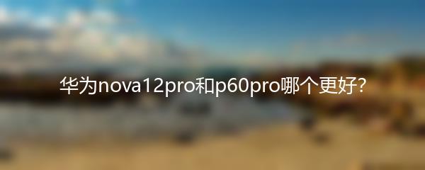 华为nova12pro和p60pro哪个更好？