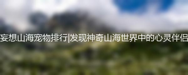 妄想山海宠物排行|发现神奇山海世界中的心灵伴侣