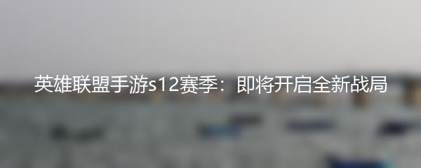 英雄联盟手游s12赛季：即将开启全新战局