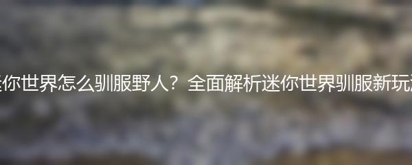 迷你世界怎么驯服野人？全面解析迷你世界驯服新玩法