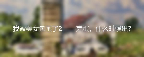 我被美女包围了2——完蛋，什么时候出？