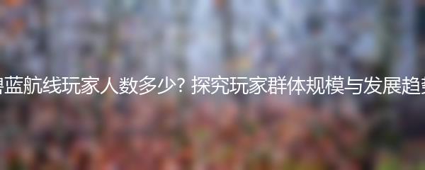 碧蓝航线玩家人数多少? 探究玩家群体规模与发展趋势