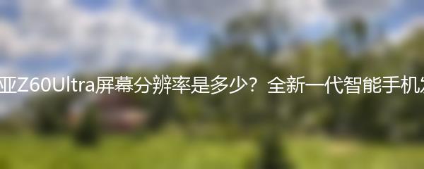 努比亚Z60Ultra屏幕分辨率是多少？全新一代智能手机发布！